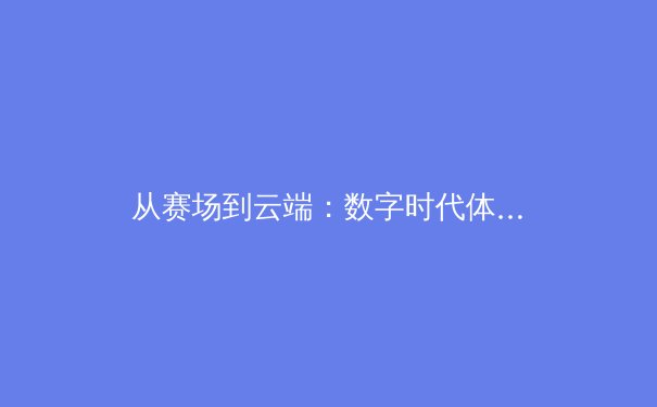 从赛场到云端：数字时代体育新闻的变革与价值重塑 - 3