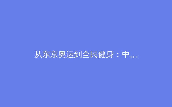 从东京奥运到全民健身：中国体育产业的双轨变革与时代回响
