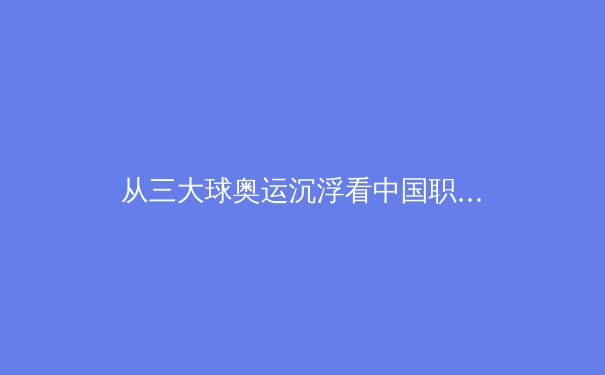 从三大球奥运沉浮看中国职业体育改革深水区：商业化、青训与体系重构