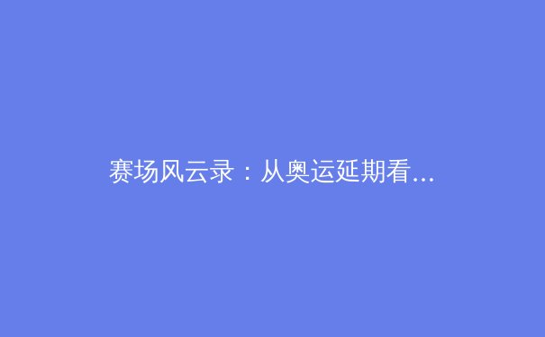 赛场风云录：从奥运延期看全球体育产业的变革与韧性