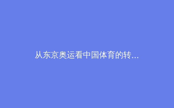 从东京奥运看中国体育的转型之路：竞技辉煌背后的体系变革与全民健康新坐标 - 4